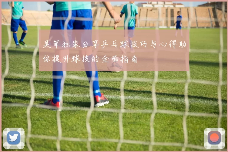 吴军独家分享乒乓球技巧与心得助你提升球技的全面指南