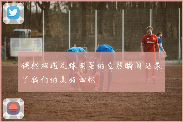 偶然相遇足球明星的合照瞬间记录了我们的美好回忆