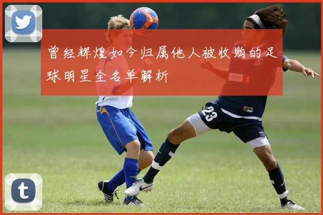 曾经辉煌如今归属他人被收购的足球明星全名单解析