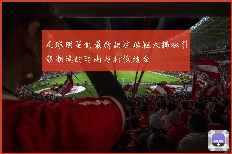 足球明星们最新款运动鞋大揭秘引领潮流的时尚与科技结合