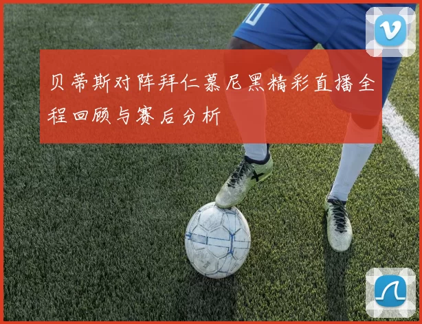 贝蒂斯对阵拜仁慕尼黑精彩直播全程回顾与赛后分析