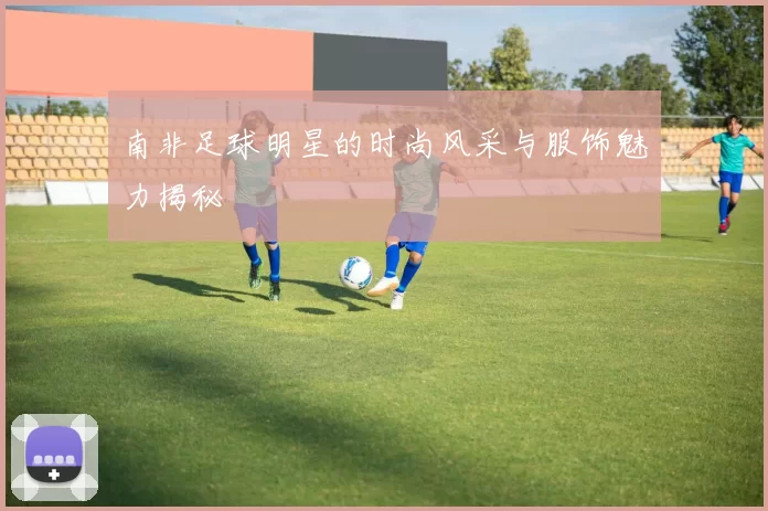 南非足球明星的时尚风采与服饰魅力揭秘