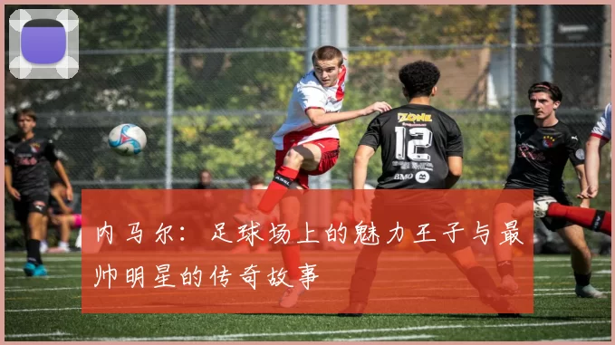 内马尔：足球场上的魅力王子与最帅明星的传奇故事