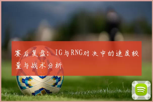 赛后复盘：IG与RNG对决中的速度较量与战术分析