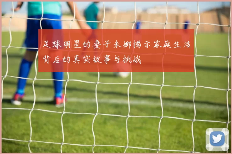 足球明星的妻子米娜揭示家庭生活背后的真实故事与挑战