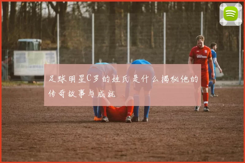 足球明星C罗的姓氏是什么揭秘他的传奇故事与成就