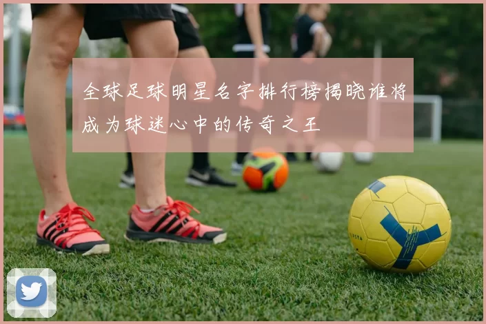 全球足球明星名字排行榜揭晓谁将成为球迷心中的传奇之王