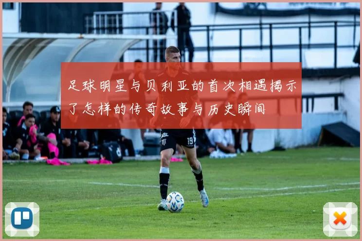 足球明星与贝利亚的首次相遇揭示了怎样的传奇故事与历史瞬间