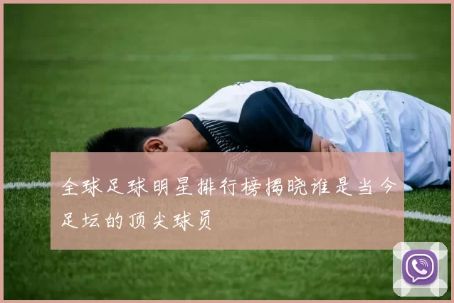 全球足球明星排行榜揭晓谁是当今足坛的顶尖球员