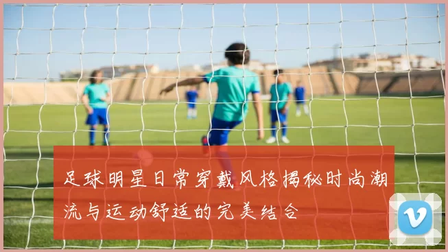 足球明星日常穿戴风格揭秘时尚潮流与运动舒适的完美结合
