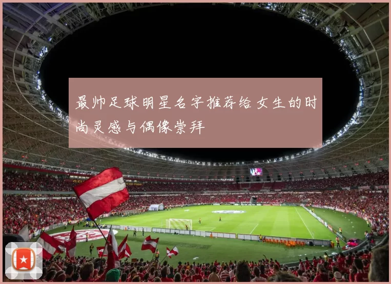最帅足球明星名字推荐给女生的时尚灵感与偶像崇拜