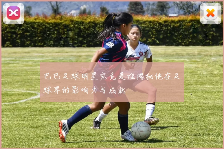 巴巴足球明星究竟是谁揭秘他在足球界的影响力与成就