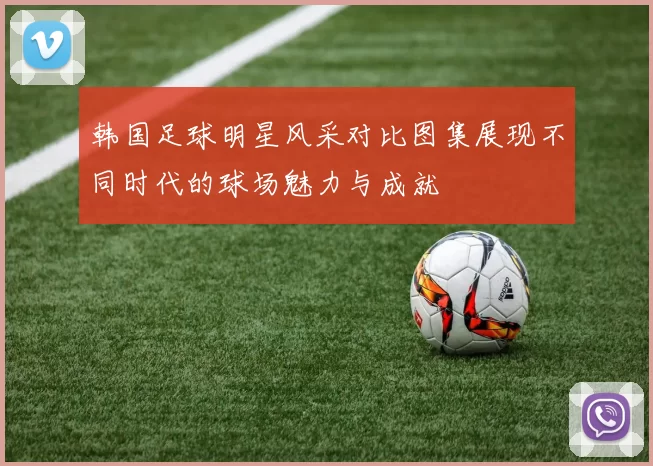 韩国足球明星风采对比图集展现不同时代的球场魅力与成就