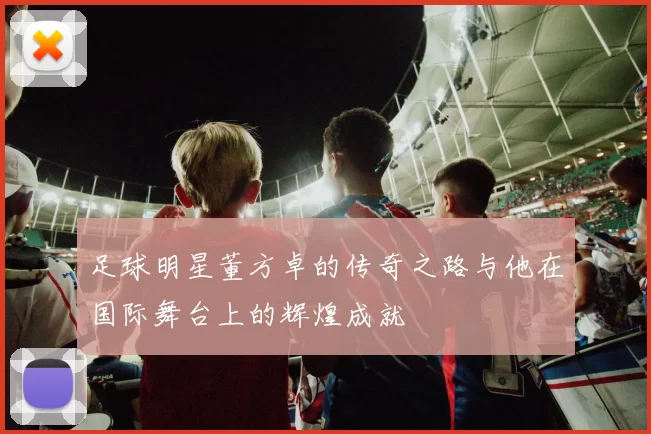 足球明星董方卓的传奇之路与他在国际舞台上的辉煌成就