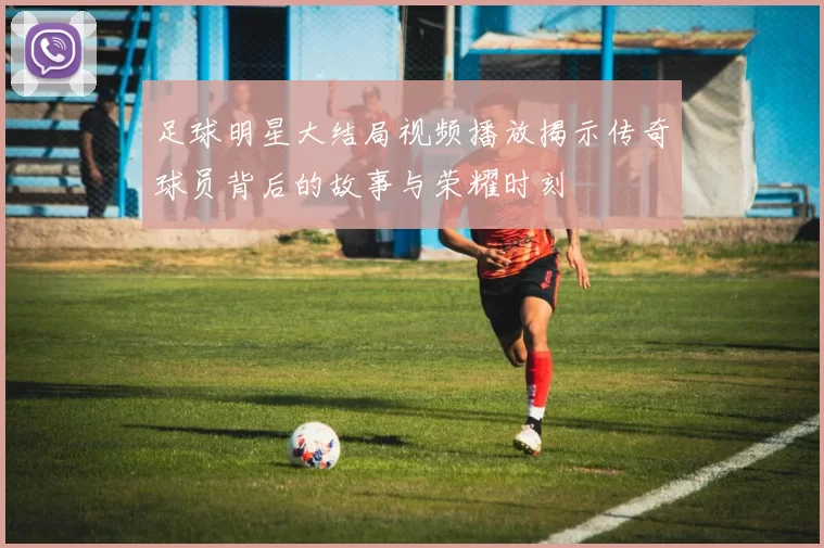 足球明星大结局视频播放揭示传奇球员背后的故事与荣耀时刻